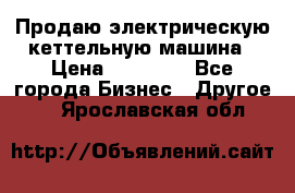 Продаю электрическую кеттельную машина › Цена ­ 50 000 - Все города Бизнес » Другое   . Ярославская обл.